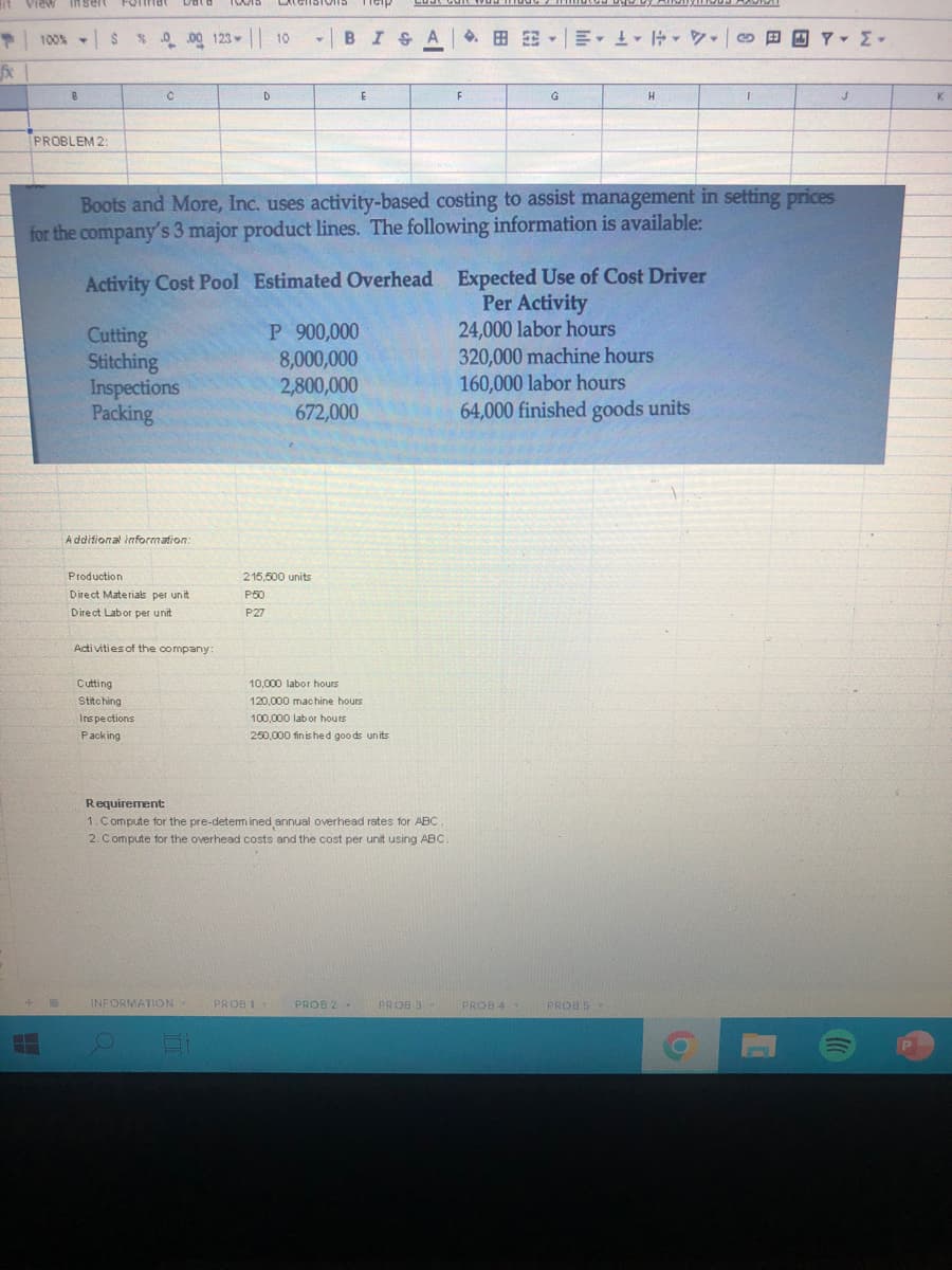 View Insert
Forinat
100% $ % .00 123 10
BISA. E E 1 0
D
E
G
K
PROBLEM 2:
Boots and More, Inc. uses activity-based costing to assist management in setting prices
for the company's 3 major product lines. The following information is available:
Activity Cost Pool Estimated Overhead Expected Use of Cost Driver
Cutting
Stitching
Inspections
Packing
P 900,000
8,000,000
2,800,000
672,000
Per Activity
24,000 labor hours
320,000 machine hours
160,000 labor hours
64,000 finished goods units
A ddifional information:
Production
215,500 units
Direct Materials per unit
P50
Direct Lab or per unit
P27
Acti vities of the company:
10,000 labor hours
Cutting
Stitching
120,000 machine hours
Inspections
100.000 labor hours
Packing
250,000 finis hed goo ds units
Requirement
1. Compute for the pre-detem ined annual overhead rates for ABC.
2. Compute for the overhead costs and the cost per unit using ABC
INFORMATION
PROB 1
PROB 2 -
PROB 3
PROB 4
PROB S
P
