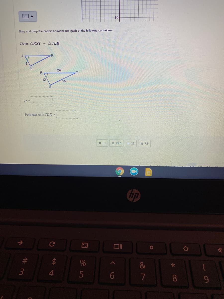 -10
Drag and drop the correct answers into each of the following containers.
Given: ARST - AJLK
K
6.
24
12
15
JK =
Perimeter of AJLK =
: 51
:: 25.5
: 12
:: 7.5
hp
大
4
6.
7.
8.
%#3
