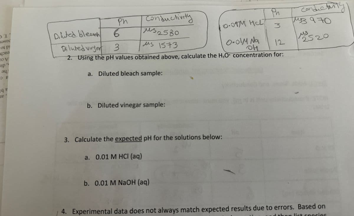 Ph
M
conductivity
раз 970
1 520
Ph
1'
sasec
Diluted bleach
03 Pl
6
0 V
р
au
sip"
Diluted virger 3
Conductivity
s2580
us 1573
0.01M HL
0.01M Na
OH
12
2. Using the pH values obtained above, calculate the H3O+ concentration for:
a. Diluted bleach sample:
19
JE
b. Diluted vinegar sample:
3. Calculate the expected pH for the solutions below:
a. 0.01 M HCI (aq)
b. 0.01 M NaOH (aq)
4. Experimental data does not always match expected results due to errors. Based on
han list species