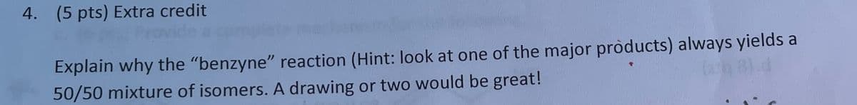 4. (5 pts) Extra credit
Explain why the "benzyne" reaction (Hint: look at one of the major products) always yields a
50/50 mixture of isomers. A drawing or two would be great!