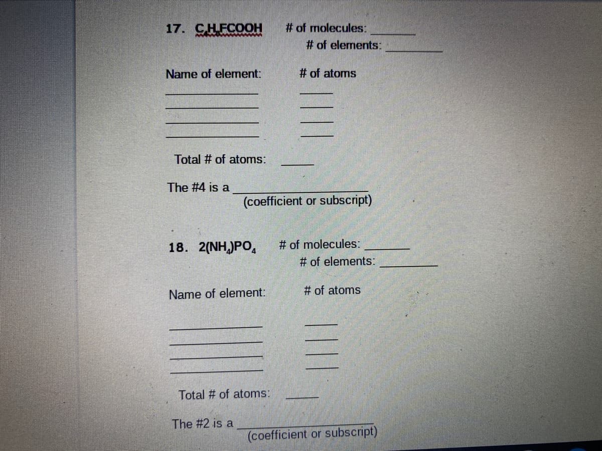 17. CHFCO0H
# of molecules:
# of elements:
Name of element:
# of atoms
Total # of atoms:
The #4 is a
(coefficient or subscript)
# of molecules:
# of elements:
18. 2(NH,)PO,
Name of element:
# of atoms
Total # of atoms:
The #2 is a
(coefficient or subscript)
||
