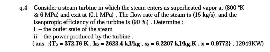 - Consider a steam turbine in which the steam enters as superheated vapor at (800 °K
q.4
& 6 MPa) and exit at (0.1 MPa) . The flow rate of the steam is (15 kg/s), and the
isenptropic efficiency of the turbine is (90 %) . Determine :
i - the outlet state of the steam
ii – the power produced by the turbine.
( ans :{T2 = 372.76 K , hz = 2623.4 kJ/kg, s2 = 6.2207 kJ/kg.K, x = 0.9772} , 12949KW)
%3D
