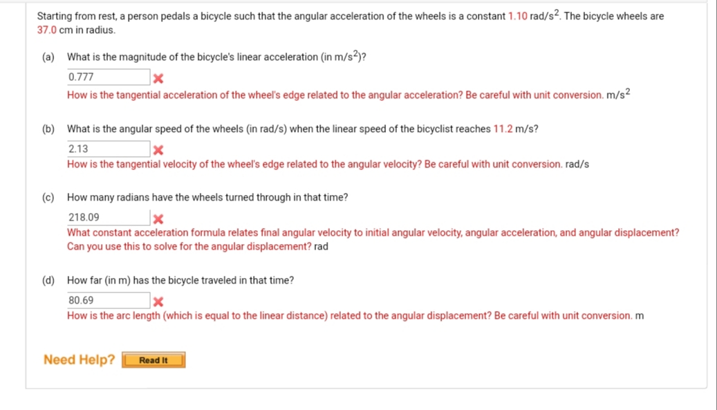 Starting from rest, a person pedals a bicycle such that the angular acceleration of the wheels is a constant 1.10 rad/s². The bicycle wheels are
37.0 cm in radius.
(a) What is the magnitude of the bicycle's linear acceleration (in m/s²)?
0.777
How is the tangential acceleration of the wheel's edge related to the angular acceleration? Be careful with unit conversion. m/s²
(b) What is the angular speed of the wheels (in rad/s) when the linear speed of the bicyclist reaches 11.2 m/s?
2.13
How is the tangential velocity of the wheel's edge related to the angular velocity? Be careful with unit conversion. rad/s
(c) How many radians have the wheels turned through in that time?
218.09
What constant acceleration formula relates final angular velocity to initial angular velocity, angular acceleration, and angular displacement?
Can you use this to solve for the angular displacement? rad
(d) How far (in m) has the bicycle traveled in that time?
80.69
How is the arc length (which is equal to the linear distance) related to the angular displacement? Be careful with unit conversion. m
Need Help?
Read It
