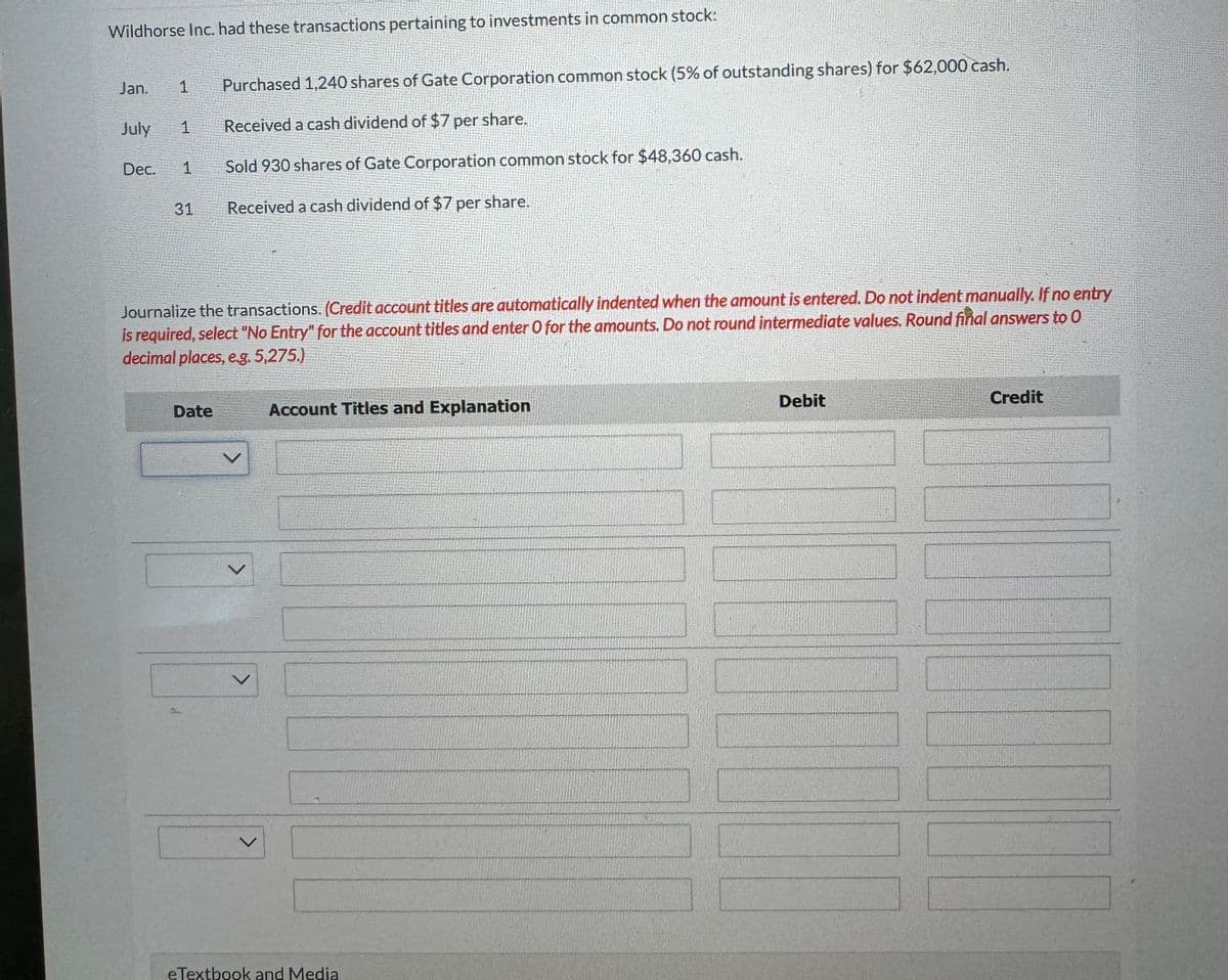 Wildhorse Inc. had these transactions pertaining to investments in common stock:
Jan.
1
July 1
Purchased 1,240 shares of Gate Corporation common stock (5% of outstanding shares) for $62,000 cash.
Received a cash dividend of $7 per share.
Dec.
1
Sold 930 shares of Gate Corporation common stock for $48,360 cash.
31
Received a cash dividend of $7 per share.
Journalize the transactions. (Credit account titles are automatically indented when the amount is entered. Do not indent manually. If no entry
is required, select "No Entry" for the account titles and enter O for the amounts. Do not round intermediate values. Round final answers to O
decimal places, e.g. 5,275.)
Date
L
Account Titles and Explanation
eTextbook and Media
Debit
Credit