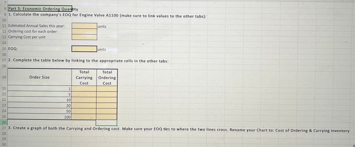 7
8 Part 3: Economic Ordering Quantity
9 1. Calculate the company's EOQ for Engine Valve A1100 (make sure to link values to the other tabs):
10
11 Estimated Annual Sales this year:
12 Ordering cost for each order:
13 Carrying Cost per unit
14
15 EOQ:
16
units
units
17 2. Complete the table below by linking to the appropriate cells in the other tabs:
18
19
Order Size
Total
Total
Carrying
Cost
Ordering
Cost
24
20
21
28
29
30
22222222223
25
26
5
10
20
50
100
27 3. Create a graph of both the Carrying and Ordering cost. Make sure your EOQ ties to where the two lines cross. Rename your Chart to: Cost of Ordering & Carrying Inventory
L