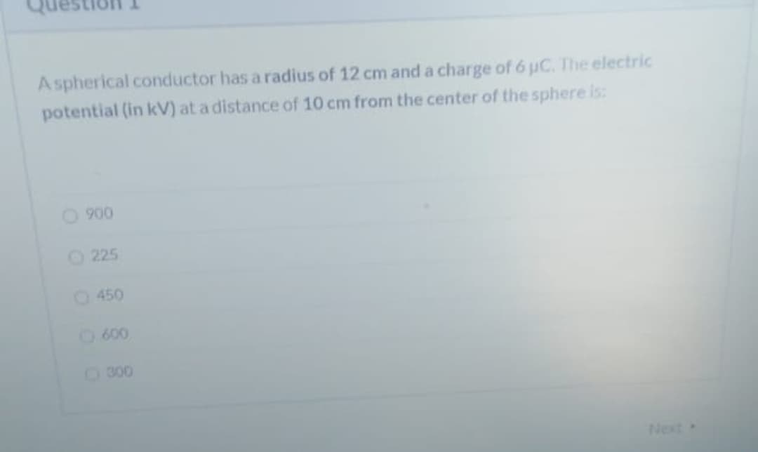 A spherical conductor has a radius of 12 cm and a charge of 6 uC. The electric
potential (in kV) at a distance of 10 cm from the center of the sphere is:
O 900
O 225
O 450
600
300
Next
