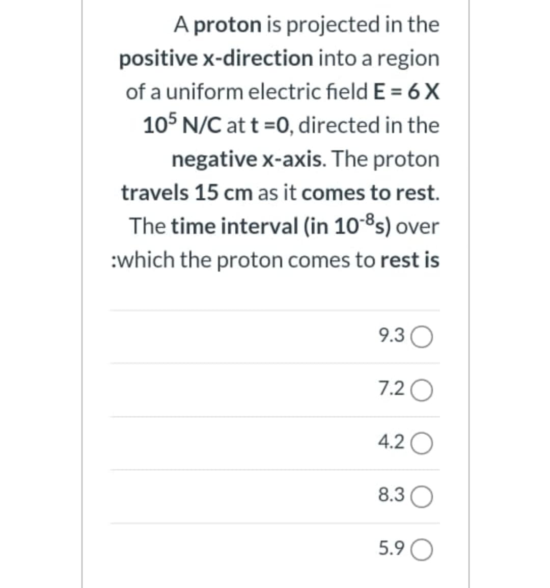 A proton is projected in the
positive x-direction into a region
of a uniform electric field E = 6 X
105 N/C at t =0, directed in the
negative x-axis. The proton
travels 15 cm as it comes to rest.
The time interval (in 10-8s) over
:which the proton comes to rest is
9.3O
7.2 O
4.2 O
8.3(
5.9 O
