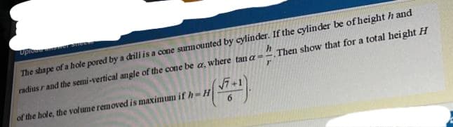 Uplow
The shape of a hole pored by a dril is a cone surmounted by cylinder. If the cylinder be of height h and
radius r and the semi-vertical angle of the cone be a, where tan a=".Then show that for a total height H
(7+1
of the hole, the volume removed is maximum if h-H
