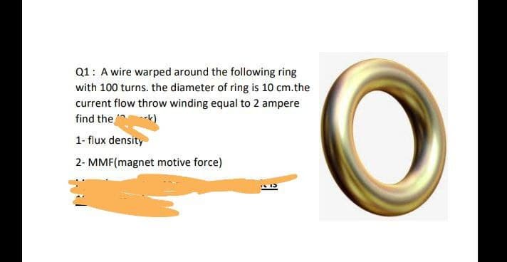 Q1: A wire warped around the following ring
with 100 turns. the diameter of ring is 10 cm.the
current flow throw winding equal to 2 ampere
find the k)
1- flux density
2- MMF(magnet motive force)
