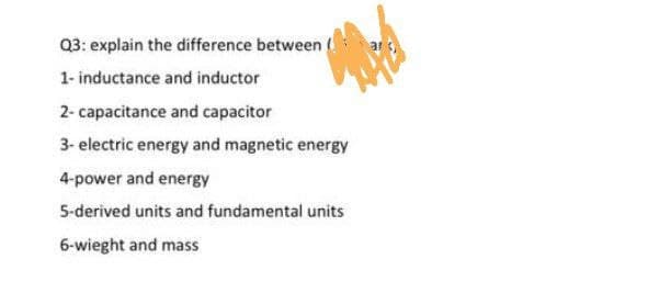 Q3: explain the difference between
1- inductance and inductor
2- capacitance and capacitor
3- electric energy and magnetic energy
4-power and energy
5-derived units and fundamental units
6-wieght and mass
