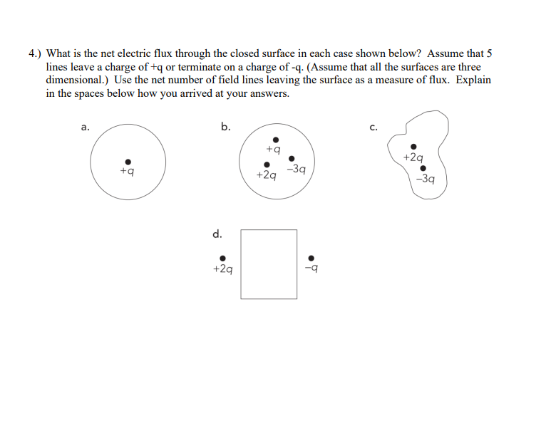 4.) What is the net electric flux through the closed surface in each case shown below? Assume that 5
lines leave a charge of +q or terminate on a charge of -q. (Assume that all the surfaces are three
dimensional.) Use the net number of field lines leaving the surface as a measure of flux. Explain
in the spaces below how you arrived at your answers.
a.
+q
b.
d.
+2q
+q
+2q
-3q
C.
+2q
-3q