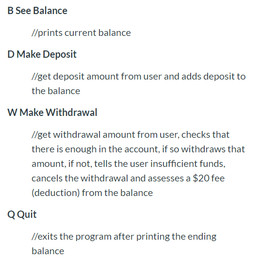 B See Balance
//prints current balance
D Make Deposit
//get deposit amount from user and adds deposit to
the balance
W Make Withdrawal
//get withdrawal amount from user, checks that
there is enough in the account, if so withdraws that
amount, if not, tells the user insufficient funds,
cancels the withdrawal and assesses a $20 fee
(deduction) from the balance
Q Quit
//exits the program after printing the ending
balance
