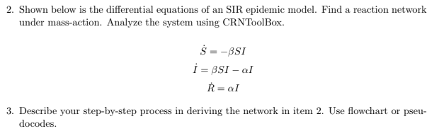 2. Shown below is the differential equations of an SIR epidemic model. Find a reaction network
under mass-action. Analyze the system using CRNToolBox.
$ = -BSI
i = BSI – aI
Ř = aI
3. Describe your step-by-step process in deriving the network in item 2. Use flowchart or pseu-
docodes.
