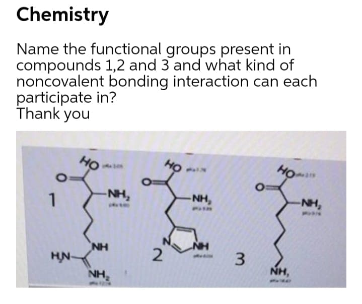 Chemistry
Name the functional groups present in
compounds 1,2 and 3 and what kind of
noncovalent bonding interaction can each
participate in?
Thank you
но
но
NH,
NH,
-NH,
1
- 3
NH
NH
HN-
NH,
NH
