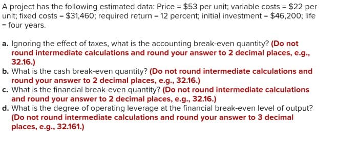 A project has the following estimated data: Price = $53 per unit; variable costs = $22 per
unit; fixed costs = $31,460; required return = 12 percent; initial investment = $46,200; life
= four years.
a. Ignoring the effect of taxes, what is the accounting break-even quantity? (Do not
round intermediate calculations and round your answer to 2 decimal places, e.g.,
32.16.)
b. What is the cash break-even quantity? (Do not round intermediate calculations and
round your answer to 2 decimal places, e.g., 32.16.)
c. What is the financial break-even quantity? (Do not round intermediate calculations
and round your answer to 2 decimal places, e.g., 32.16.)
d. What is the degree of operating leverage at the financial break-even level of output?
(Do not round intermediate calculations and round your answer to 3 decimal
places, e.g., 32.161.)