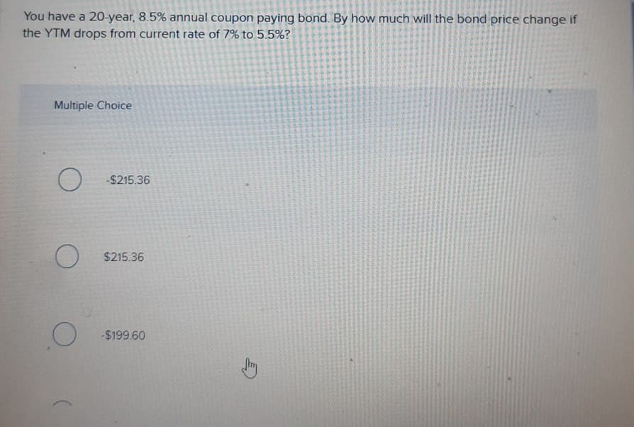 You have a 20-year, 8.5% annual coupon paying bond. By how much will the bond price change if
the YTM drops from current rate of 7% to 5.5%?
Multiple Choice
-$215.36
O
$215.36
-$199.60