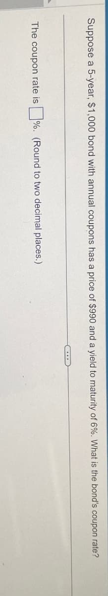 Suppose a 5-year, $1,000 bond with annual coupons has a price of $990 and a yield to maturity of 6%. What is the bond's coupon rate?
The coupon rate is %. (Round to two decimal places.)