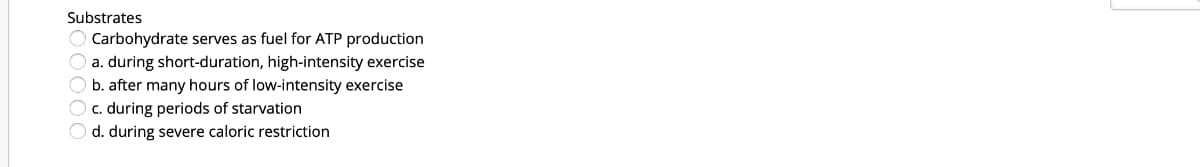 Substrates
Carbohydrate serves as fuel for ATP production
O a. during short-duration, high-intensity exercise
O b. after many hours of low-intensity exercise
O c. during periods of starvation
O d. during severe caloric restriction
