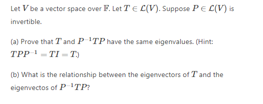 Let V be a vector space over F. Let T E L(V). Suppose PE L(V) is
invertible.
(a) Prove that T and P TP have the same eigenvalues. (Hint:
TPP 1 =TI = T.)
(b) What is the relationship between the eigenvectors of T and the
eigenvectos of P 'TP?
