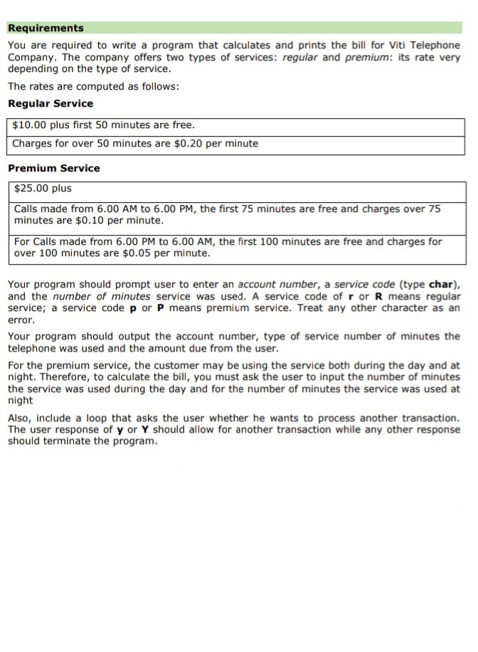 Requirements
You are required to write a program that calculates and prints the bill for Viti Telephone
Company. The company offers two types of services: regular and premium: its rate very
depending on the type of service.
The rates are computed as follows:
Regular Service
$10.00 plus first 50 minutes are free.
Charges for over 50 minutes are $0.20 per minute
Premium Service
$25.00 plus
Calls made from 6.00 AM to 6.00 PM, the first 75 minutes are free and charges over 75
minutes are $0.10 per minute.
For Calls made from 6.00 PM to 6.00 AM, the first 100 minutes are free and charges for
over 100 minutes are $0.05 per minute.
Your program should prompt user to enter an account number, a service code (type char),
and the number of minutes service was used. A service code of r or R means regular
service; a service code p or P means premium service. Treat any other character as an
error.
Your program should output the account number, type of service number of minutes the
telephone was used and the amount due from the user.
For the premium service, the customer may be using the service both during the day and at
night. Therefore, to calculate the bill, you must ask the user to input the number of minutes
the service was used during the day and for the number of minutes the service was used at
night
Also, include a loop that asks the user whether he wants to process another transaction.
The user response of y or Y should allow for another transaction while any other response
should terminate the program.
