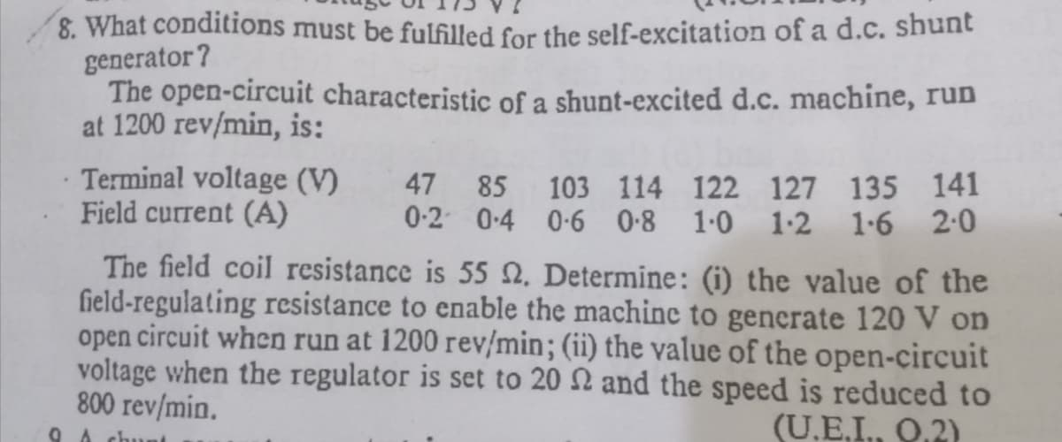 8. What conditions must be fulfilled for the self-excitation of a d.c. shunt
generator?
The open-circuit characteristic of a shunt-excited d.c. machine, run
at 1200 rev/min, is:
Terminal voltage (V)
Field current (A)
47
85 103 114 122 127 135 141
0-2 0-4 0-6 0-8 1-0 1-2 1-6 2:0
The field coil resistance is 55 0, Determine: (i) the value of the
field-regulating resistance to enable the machine to generate 120 V on
open circuit when run at 1200 rev/min; (ii) the value of the open-circuit
voltage when the regulator is set to 20 N and the speed is reduced to
800 rev/min.
(U.E,I, Q.2)
