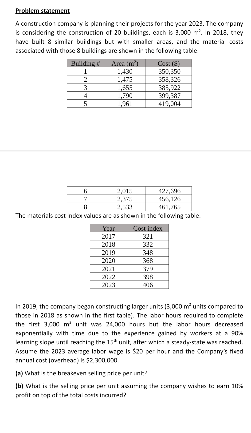 Problem statement
A construction company is planning their projects for the year 2023. The company
is considering the construction of 20 buildings, each is 3,000 m². In 2018, they
have built 8 similar buildings but with smaller areas, and the material costs
associated with those 8 buildings are shown in the following table:
Building #
1
2
3
4
5
Area (m²)
1,430
1,475
1,655
1,790
1,961
6
7
8
427,696
456,126
461,765
The materials cost index values are as shown in the following table:
Year
2017
2018
2019
2020
2021
2022
2023
2,015
2,375
2,533
Cost ($)
350,350
358,326
385,922
399,387
419,004
Cost index
321
332
348
368
379
398
406
In 2019, the company began constructing larger units (3,000 m² units compared to
those in 2018 as shown in the first table). The labor hours required to complete
the first 3,000 m² unit was 24,000 hours but the labor hours decreased
exponentially with time due to the experience gained by workers at a 90%
learning slope until reaching the 15th unit, after which a steady-state was reached.
Assume the 2023 average labor wage is $20 per hour and the Company's fixed
annual cost (overhead) is $2,300,000.
(a) What is the breakeven selling price per unit?
(b) What is the selling price per unit assuming the company wishes to earn 10%
profit on top of the total costs incurred?