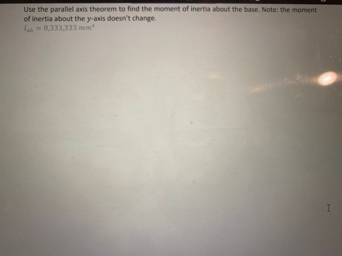 ***
Determine the moment of inertia for this circle about:
(a) The x-axis
(b) The y-axis
(c) Axis, a - b
y
100 mm
weights Lea...
50 mm
b
Centroids
Part A, B: Moments of Inertia about Centroidal Axis
Use the tables in the back of the book to find the moments of inertia about each axis.
Ix = 4,906,250 mmª ly = 4,906,250 mmª
Part C: Moment of Inertia about ab
Use the parallel axis theorem to find the moment of inertia about the offset axis, a - b.
lab = 24,531,250 mm4
***
I
4.4.1 Weight...