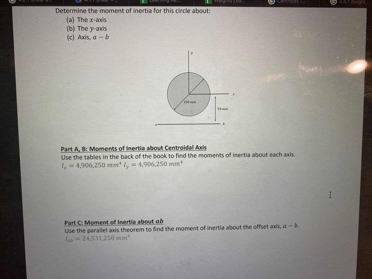 ***
Determine the moment of inertia for this circle about:
(a) The x-axis
(b) The y-axis
(c) Axis, a - b
y
100 mm
weights Lea...
50 mm
b
Centroids
Part A, B: Moments of Inertia about Centroidal Axis
Use the tables in the back of the book to find the moments of inertia about each axis.
Ix = 4,906,250 mmª ly = 4,906,250 mmª
Part C: Moment of Inertia about ab
Use the parallel axis theorem to find the moment of inertia about the offset axis, a - b.
lab = 24,531,250 mm4
***
I
4.4.1 Weight...