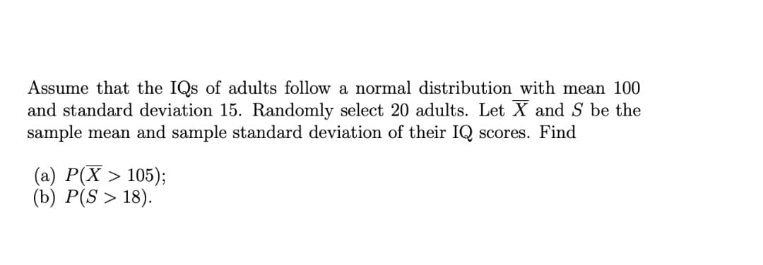 Assume that the IQs of adults follow a normal distribution with mean 100
and standard deviation 15. Randomly select 20 adults. Let X and S be the
sample mean and sample standard deviation of their IQ scores. Find
(a) P(X > 105);
(b) P(S > 18).
