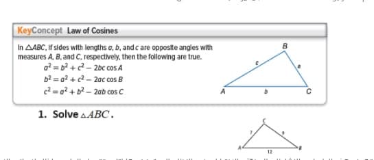 KeyConcept Law of Cosines
In AABC, If sides with lengths a, b, and c are opposite angles with
measures A, B, and C, respectively, then the following are true.
a? = b2 +2 - 2bc cos A
b2 = q? +c2 – 2ac cos B
c2 = 0? + b2 - 2ab cos C
1. Solve a.ABC.
12
