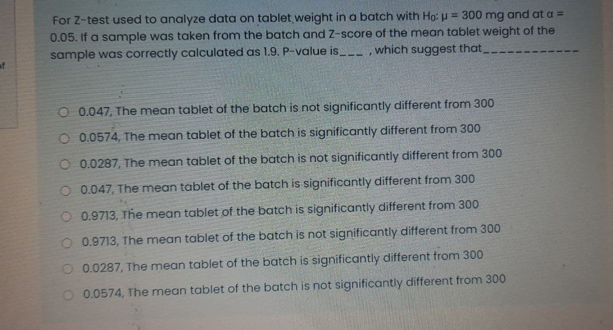 For Z-test used to analyze data on tablet weight in a batch with Ho: p = 300 mg and at a =
0.05.If a sample was taken from the batch and Z-score of the mean tablet weight of the
sample was correctly calculated as 1.9. P-value is __ ,which suggest that
of
O 0.047, The mean tablet of the batch is not significantly different from 300
O 0.0574, The mean tablet of the batch is significantly different from 300
O 0.0287, The mean tablet of the batch is not significantly different from 300
O 0.047, The mean tablet of the batch is significantly different from 300
O 0.9713, The mean tablet of the batch is significantly different from 300
0.9713, The mean tablet of the batch is not significantly different from 300
O 0.0287, The mean tablet of the batch is significantly different from 300
0.0574, The mean tablet of the batch is not significantly different from 300
