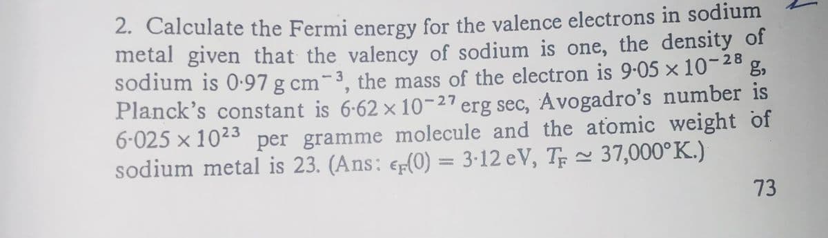 28
2. Calculate the Fermi energy for the valence electrons in sodium
metal given that the valency of sodium is one, the density of
sodium is 0.97 g cm-3, the mass of the electron is 9.05 × 10-²8 g,
Planck's constant is 6.62 x 10-27 erg sec, Avogadro's number is
6-025 × 10²³ per gramme molecule and the atomic weight of
sodium metal is 23. (Ans: €(0) = 3-12 eV, T≈ 37,000°K.)
73