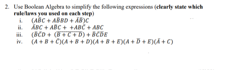 2. Use Boolean Algebra to simplify the following expressions (clearly state which
rule/laws you used on each step)
i.
(ABC + ABBD + AB)C
ii.
ABC + ABC + +ABC + ABC
(BCD+ (B+C + D) + BCDE
iii.
iv.
(A+B+C)(A + B + D)(A + B + E)(A + D + E)(Ā + C)