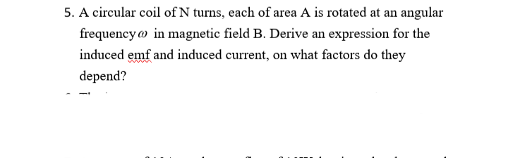 5. A circular coil of N turns, each of area A is rotated at an angular
frequency in magnetic field B. Derive an expression for the
induced emf and induced current, on what factors do they
depend?