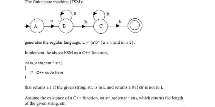 The finite state machine (FSM):
a
B
generates the regular language, L = {a*b" | a 2 1 and m 2 2}.
Implement the above FSM as a C++ function,
int is_abb(char * str )
{
II C++ code here
}
that returns a 1 if the given string, str, is in L and returns a 0 if str is not in L.
Assume the existence of a C++ function, int str_len(char * str), which returns the length
of the given string, str.
9.
