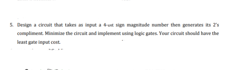 5. Design a circuit that takes as input a 4-vit sign magnitude number then generates its 2's
compliment. Minimize the circuit and implement using logic gates. Your circuit should have the
least gate input cost.