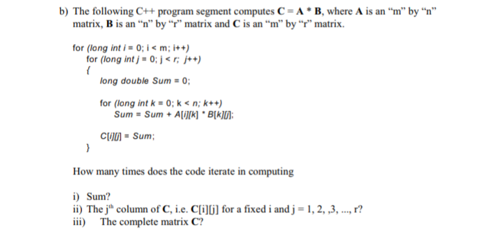b) The following C++ program segment computes C = A * B, where A is an “m" by “n"
matrix, B is an “n" by “r" matrix and C is an “m" by “r" matrix.
for (long int i = 0; i < m; i++)
for (long int j = 0; j < r; j++)
long double Sum = 0;
for (long int k = 0; k < n; k++)
Sum = Sum + A[i][K] * B[k]D:
CUJN = Sum;
How many times does the code iterate in computing
i) Sum?
ii) The j" column of C, i.e. C[i][j] for a fixed i and j = 1, 2, ,3, ..., r?
iii)
The complete matrix C?
