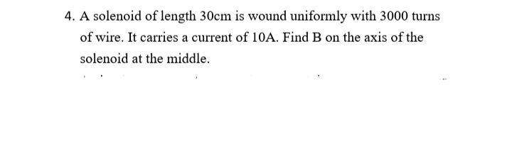 4. A solenoid of length 30cm is wound uniformly with 3000 turns
of wire. It carries a current of 10A. Find B on the axis of the
solenoid at the middle.