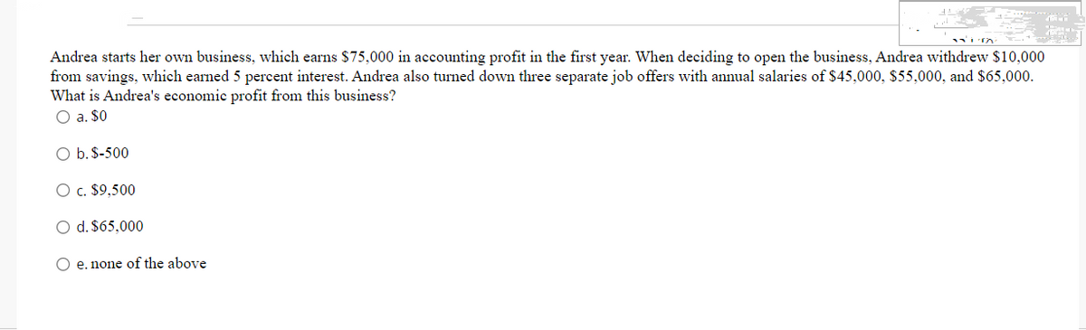 Andrea starts her own business, which earns $75,000 in accounting profit in the first year. When deciding to open the business, Andrea withdrew $10,000
from savings, which earned 5 percent interest. Andrea also turned down three separate job offers with annual salaries of $45,000, $55,000, and $65,000.
What is Andrea's economic profit from this business?
O a. $0
O b. $-500
O c. $9,500
O d. $65,000
O e. none of the above
