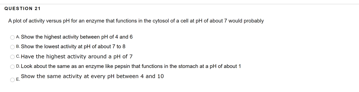 QUESTION 21
A plot of activity versus pH for an enzyme that functions in the cytosol of a cell at pH of about 7 would probably
O A. Show the highest activity between pH of 4 and 6
O B. Show the lowest activity at pH of about 7 to 8
C. Have the highest activity around a pH of 7
D. Look about the same as an enzyme like pepsin that functions in the stomach at a pH of about 1
Show the same activity at every pH between 4 and 10
E.
