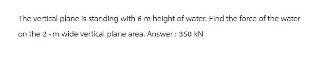 The vertical plane is standing with 6 m height of water. Find the force of the water
on the 2 - m wide vertical plane area. Answer: 350 KN