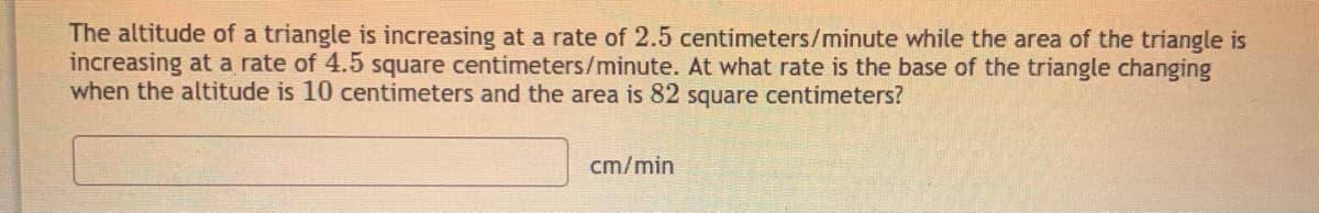 The altitude of a triangle is increasing at a rate of 2.5 centimeters/minute while the area of the triangle is
increasing at a rate of 4.5 square centimeters/minute. At what rate is the base of the triangle changing
when the altitude is 10 centimeters and the area is 82 square centimeters?
cm/min
