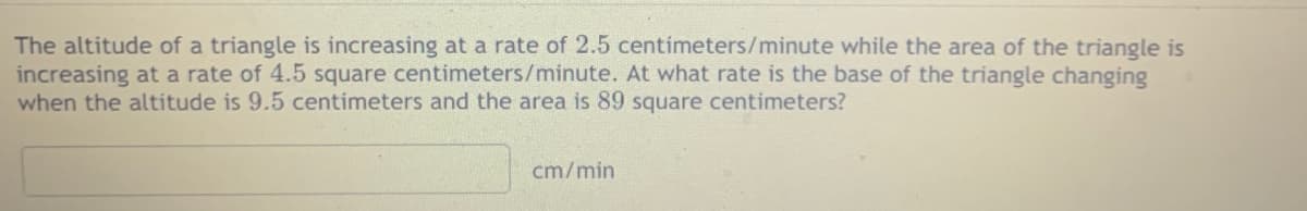 The altitude of a triangle is increasing at a rate of 2.5 centimeters/minute while the area of the triangle is
increasing at a rate of 4.5 square centimeters/minute. At what rate is the base of the triangle changing
when the altitude is 9.5 centimeters and the area is 89 square centimeters?
cm/min
