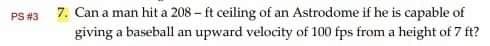 PS #3
7. Can a man hit a 208 - ft ceiling of an Astrodome if he is capable of
giving a baseball an upward velocity of 100 fps from a height of 7 ft?