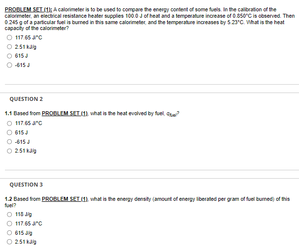 PROBLEM SET (1): A calorimeter is to be used to compare the energy content of some fuels. In the calibration of the
calorimeter, an electrical resistance heater supplies 100.0 J of heat and a temperature increase of 0.850°C is observed. Then
0.245 g of a particular fuel is burned in this same calorimeter, and the temperature increases by 5.23°C. What is the heat
capacity of the calorimeter?
O 117.65 J/°C
2.51 kJ/g
615 J
-615 J
QUESTION 2
1.1 Based from PROBLEM SET (1), what is the heat evolved
O 117.65 J/C
615 J
-615 J
2.51 kJ/g
fuel, qfuel?
QUESTION 3
1.2 Based from PROBLEM SET (1), what is the energy density (amount of energy liberated per gram of fuel burned) of this
fuel?
O 118 J/g
117.65 J/°C
615 J/g
2.51 kJ/g