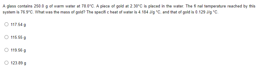 A glass contains 250.0 g of warm water at 78.0°C. A piece of gold at 2.30°C is placed in the water. The fi nal temperature reached by this
system is 76.9°C. What was the mass of gold? The specifi c heat of water is 4.184 J/g °C, and that of gold is 0.129 J/g °C.
O 117.54 g
O 115.55 g
119.56 g
123.89 g