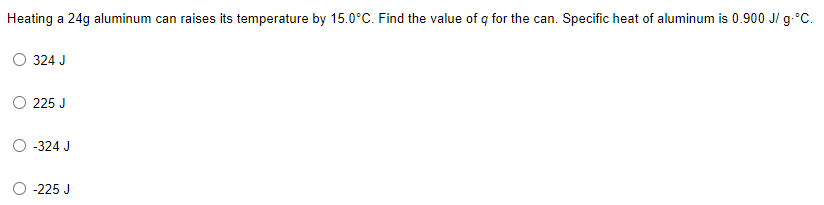 Heating a 24g aluminum can raises its temperature by 15.0°C. Find the value of q for the can. Specific heat of aluminum is 0.900 J/g °C.
324 J
225 J
-324 J
-225 J