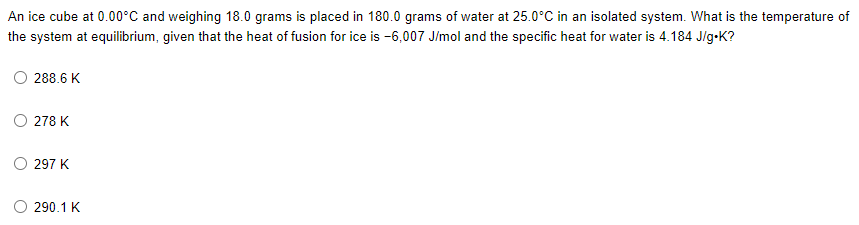 An ice cube at 0.00°C and weighing 18.0 grams is placed in 180.0 grams of water at 25.0°C in an isolated system. What is the temperature of
the system at equilibrium, given that the heat of fusion for ice is -6,007 J/mol and the specific heat for water is 4.184 J/g.K?
288.6 K
278 K
297 K
290.1 K