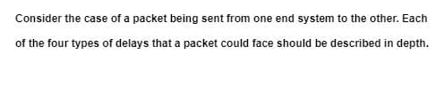 Consider the case of a packet being sent from one end system to the other. Each
of the four types of delays that a packet could face should be described in depth.
