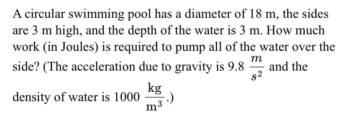 A circular swimming pool has a diameter of 18 m, the sides
are 3 m high, and the depth of the water is 3 m. How much
work (in Joules) is required to pump all of the water over the
side? (The acceleration due to gravity is 9.8 and the
m
s²
density of water is 1000
kg
m³
.)